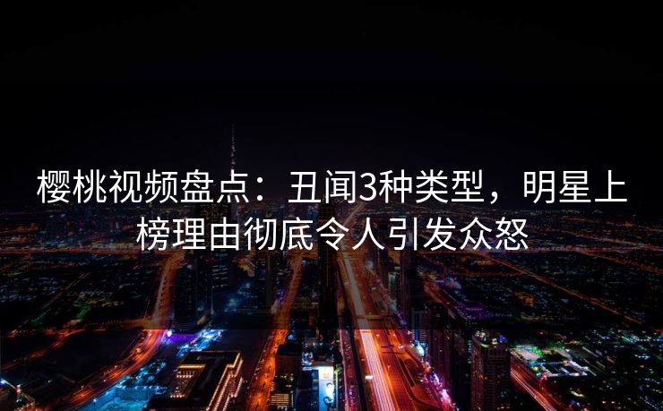 樱桃视频盘点：丑闻3种类型，明星上榜理由彻底令人引发众怒