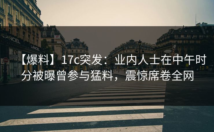 【爆料】17c突发：业内人士在中午时分被曝曾参与猛料，震惊席卷全网