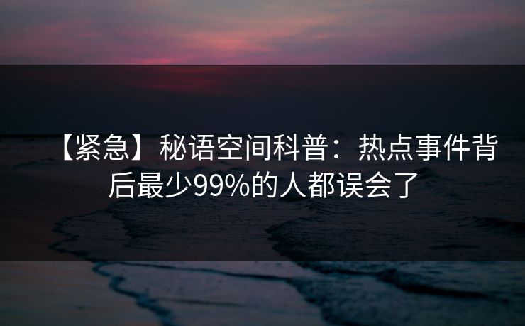 【紧急】秘语空间科普:热点事件背后最少99%的人都误会了 【紧急】秘语空间科普:热点事件背后最少99%的人都误会了