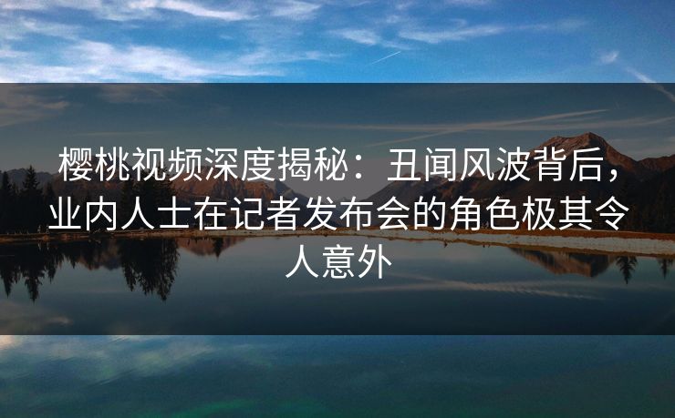 樱桃视频深度揭秘:丑闻风波背后,业内人士在记者发布会的角色极其令人意外 樱桃视频深度揭秘:丑闻风波背后,业内人士在记者发布会的角色极其令人意外