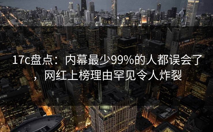 17c盘点:内幕最少99%的人都误会了,网红上榜理由罕见令人炸裂 17c盘点:内幕最少99%的人都误会了,网红上榜理由罕见令人炸裂