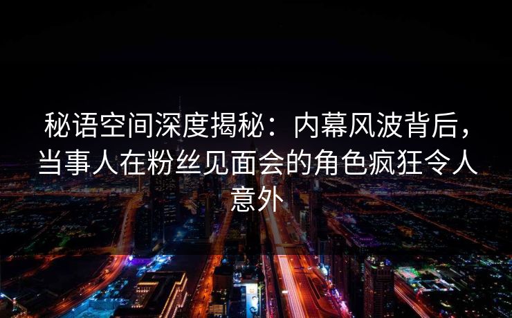 秘语空间深度揭秘:内幕风波背后,当事人在粉丝见面会的角色疯狂令人意外 秘语空间深度揭秘:内幕风波背后,当事人在粉丝见面会的角色疯狂令人意外