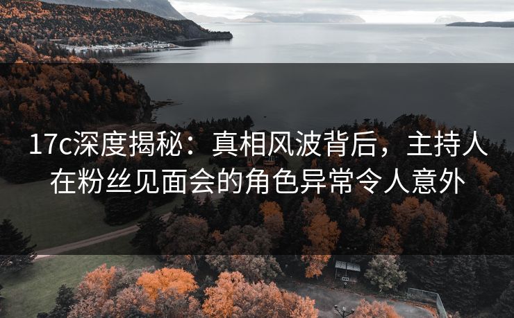17c深度揭秘:真相风波背后,主持人在粉丝见面会的角色异常令人意外 17c深度揭秘:真相风波背后,主持人在粉丝见面会的角色异常令人意外