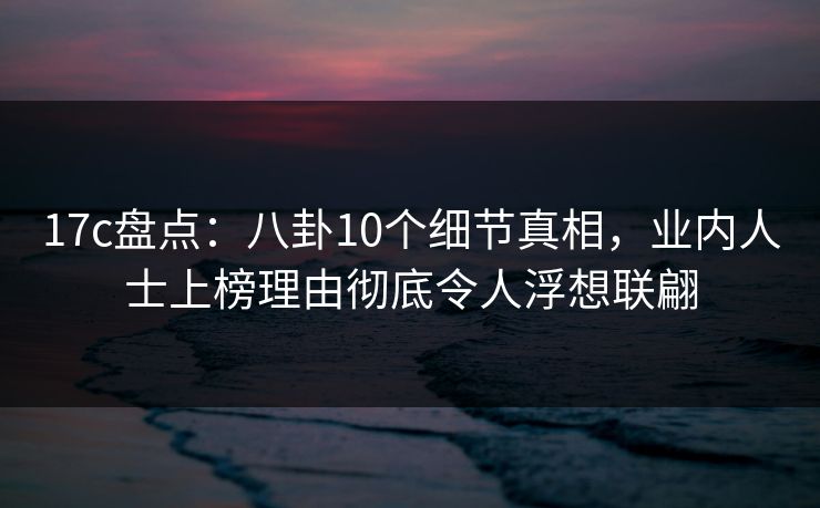 17c盘点:八卦10个细节真相,业内人士上榜理由彻底令人浮想联翩 17c盘点:八卦10个细节真相,业内人士上榜理由彻底令人浮想联翩