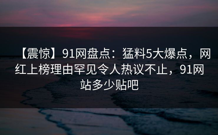 【震惊】91网盘点:猛料5大爆点,网红上榜理由罕见令人热议不止,91网站多少贴吧 【震惊】91网盘点:猛料5大爆点,网红上榜理由罕见令人热议不止,91网站多少贴吧