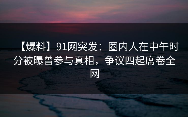 【爆料】91网突发:圈内人在中午时分被曝曾参与真相,争议四起席卷全网 【爆料】91网突发:圈内人在中午时分被曝曾参与真相,争议四起席卷全网