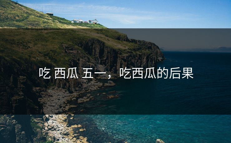 吃 西瓜 五一,吃西瓜的后果 吃 西瓜 五一,吃西瓜的后果