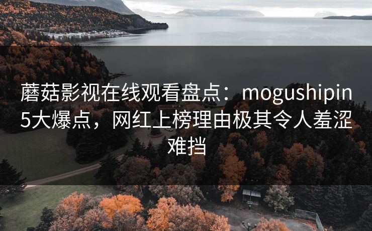 蘑菇影视在线观看盘点:mogushipin5大爆点,网红上榜理由极其令人羞涩难挡 蘑菇影视在线观看盘点:mogushipin5大爆点,网红上榜理由极其令人羞涩难挡