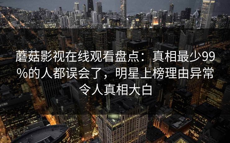 蘑菇影视在线观看盘点:真相最少99%的人都误会了,明星上榜理由异常令人真相大白 蘑菇影视在线观看盘点:真相最少99%的人都误会了,明星上榜理由异常令人真相大白