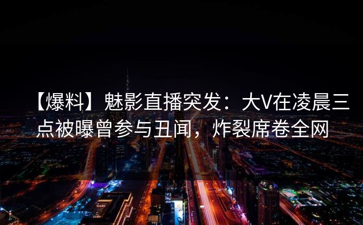 【爆料】魅影直播突发:大V在凌晨三点被曝曾参与丑闻,炸裂席卷全网 【爆料】魅影直播突发:大V在凌晨三点被曝曾参与丑闻,炸裂席卷全网
