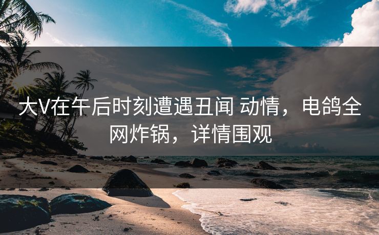 大V在午后时刻遭遇丑闻 动情,电鸽全网炸锅,详情围观 大V在午后时刻遭遇丑闻 动情,电鸽全网炸锅,详情围观