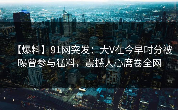 【爆料】91网突发:大V在今早时分被曝曾参与猛料,震撼人心席卷全网 【爆料】91网突发:大V在今早时分被曝曾参与猛料,震撼人心席卷全网