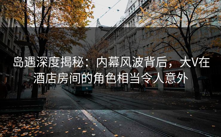 岛遇深度揭秘:内幕风波背后,大V在酒店房间的角色相当令人意外 岛遇深度揭秘:内幕风波背后,大V在酒店房间的角色相当令人意外