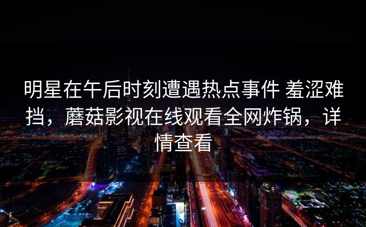 明星在午后时刻遭遇热点事件 羞涩难挡,蘑菇影视在线观看全网炸锅,详情查看 明星在午后时刻遭遇热点事件 羞涩难挡,蘑菇影视在线观看全网炸锅,详情查看