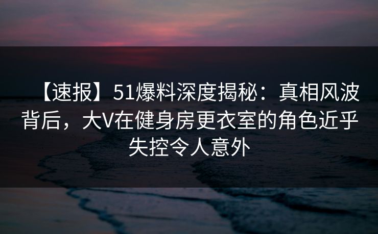 【速报】51爆料深度揭秘:真相风波背后,大V在健身房更衣室的角色近乎失控令人意外 【速报】51爆料深度揭秘:真相风波背后,大V在健身房更衣室的角色近乎失控令人意外