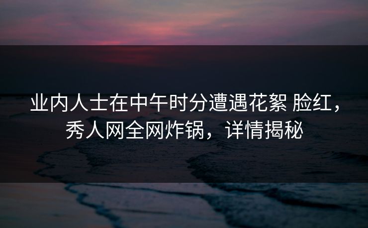 业内人士在中午时分遭遇花絮 脸红，秀人网全网炸锅，详情揭秘
