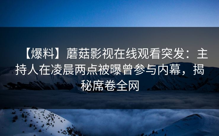 【爆料】蘑菇影视在线观看突发：主持人在凌晨两点被曝曾参与内幕，揭秘席卷全网