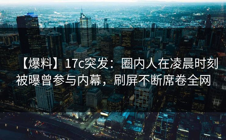 【爆料】17c突发：圈内人在凌晨时刻被曝曾参与内幕，刷屏不断席卷全网