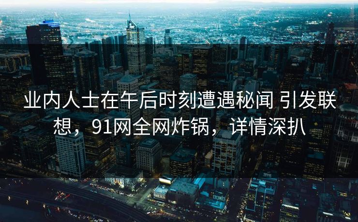 业内人士在午后时刻遭遇秘闻 引发联想，91网全网炸锅，详情深扒
