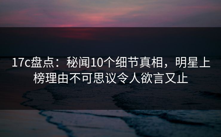 17c盘点:秘闻10个细节真相,明星上榜理由不可思议令人欲言又止 17c盘点:秘闻10个细节真相,明星上榜理由不可思议令人欲言又止