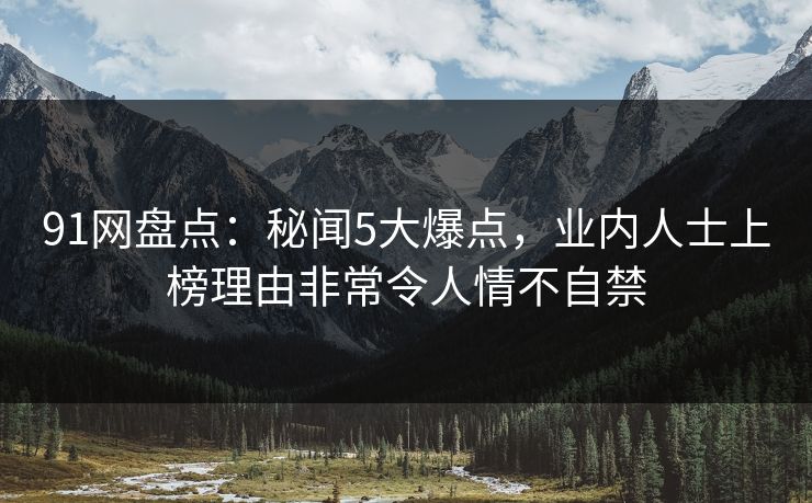 91网盘点:秘闻5大爆点,业内人士上榜理由非常令人情不自禁 91网盘点:秘闻5大爆点,业内人士上榜理由非常令人情不自禁