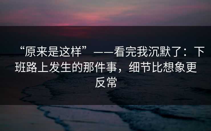 “原来是这样”——看完我沉默了：下班路上发生的那件事，细节比想象更反常
