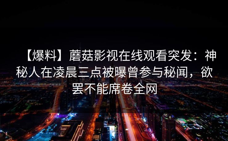 【爆料】蘑菇影视在线观看突发:神秘人在凌晨三点被曝曾参与秘闻,欲罢不能席卷全网 【爆料】蘑菇影视在线观看突发:神秘人在凌晨三点被曝曾参与秘闻,欲罢不能席卷全网