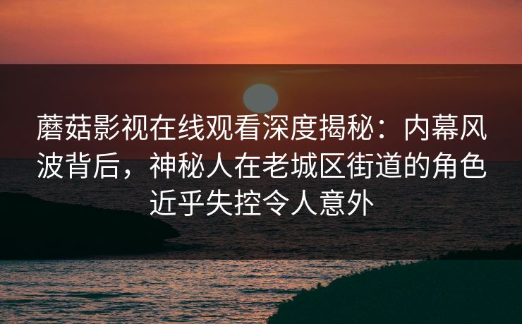 蘑菇影视在线观看深度揭秘：内幕风波背后，神秘人在老城区街道的角色近乎失控令人意外