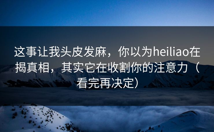 这事让我头皮发麻，你以为heiliao在揭真相，其实它在收割你的注意力（看完再决定）