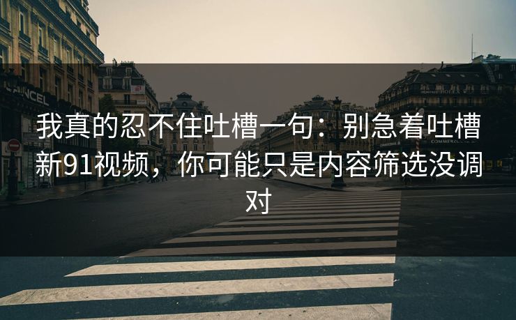 我真的忍不住吐槽一句：别急着吐槽新91视频，你可能只是内容筛选没调对