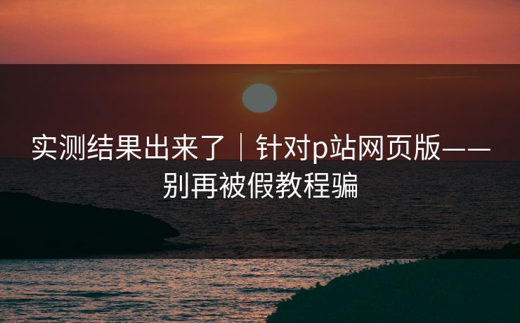 实测结果出来了|针对p站网页版——别再被假教程骗 实测结果出来了|针对p站网页版——别再被假教程骗