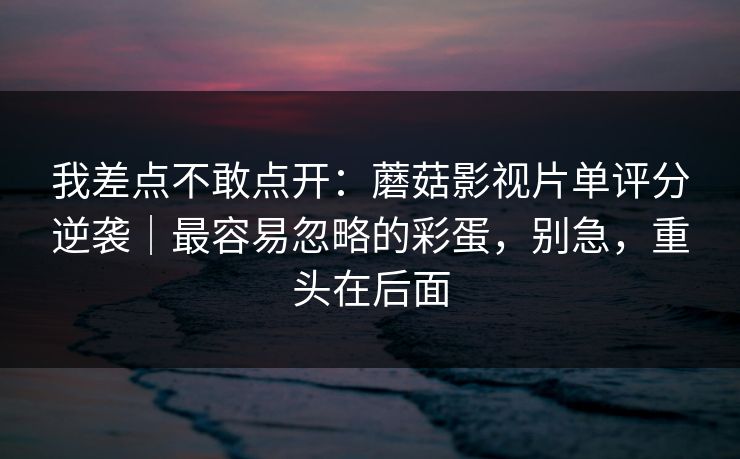 我差点不敢点开:蘑菇影视片单评分逆袭|最容易忽略的彩蛋,别急,重头在后面 我差点不敢点开:蘑菇影视片单评分逆袭|最容易忽略的彩蛋,别急,重头在后面