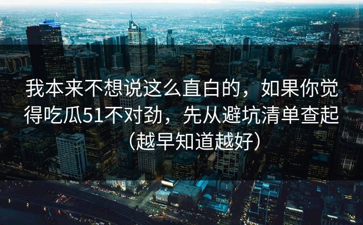 我本来不想说这么直白的,如果你觉得吃瓜51不对劲,先从避坑清单查起(越早知道越好) 我本来不想说这么直白的,如果你觉得吃瓜51不对劲,先从避坑清单查起(越早知道越好)