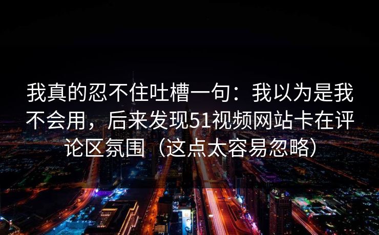 我真的忍不住吐槽一句:我以为是我不会用,后来发现51视频网站卡在评论区氛围(这点太容易忽略) 我真的忍不住吐槽一句:我以为是我不会用,后来发现51视频网站卡在评论区氛围(这点太容易忽略)