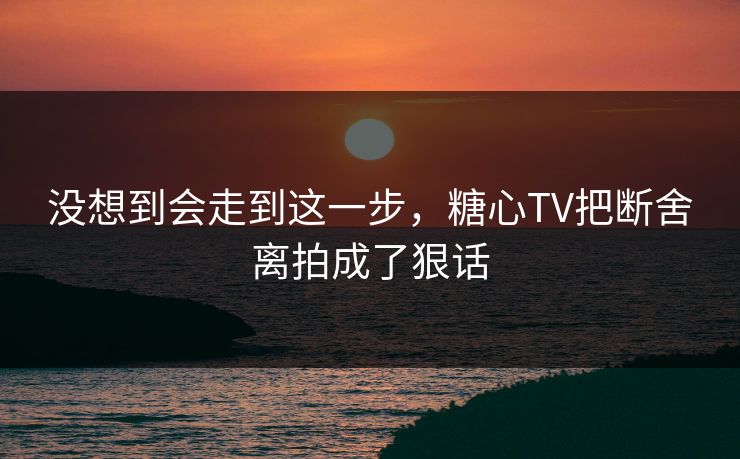 没想到会走到这一步,糖心TV把断舍离拍成了狠话 没想到会走到这一步,糖心TV把断舍离拍成了狠话