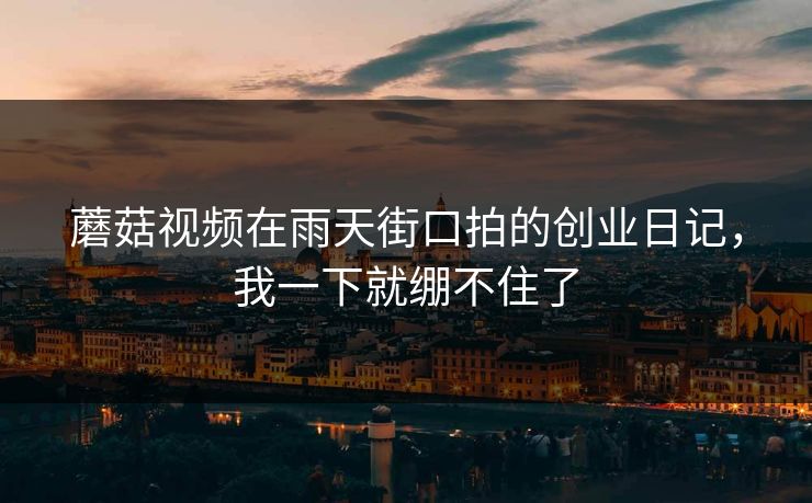 蘑菇视频在雨天街口拍的创业日记，我一下就绷不住了