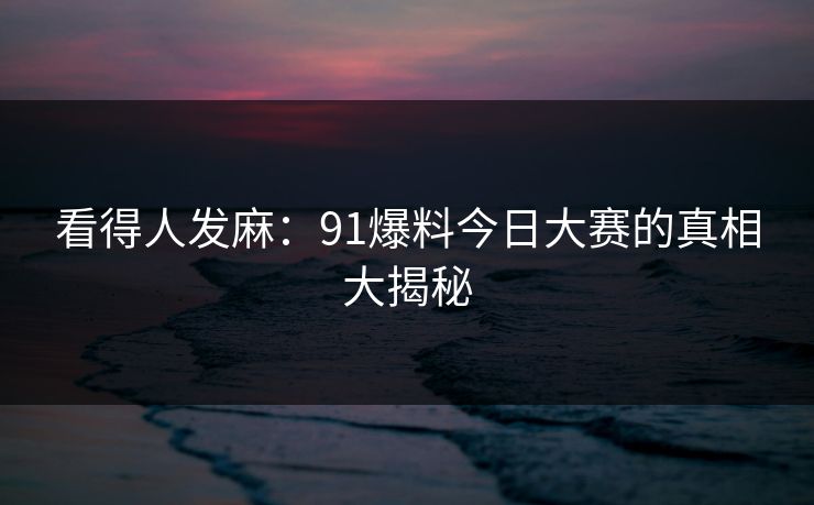 看得人发麻:91爆料今日大赛的真相大揭秘 看得人发麻:91爆料今日大赛的真相大揭秘