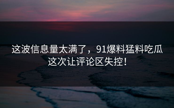 这波信息量太满了,91爆料猛料吃瓜这次让评论区失控! 这波信息量太满了,91爆料猛料吃瓜这次让评论区失控!