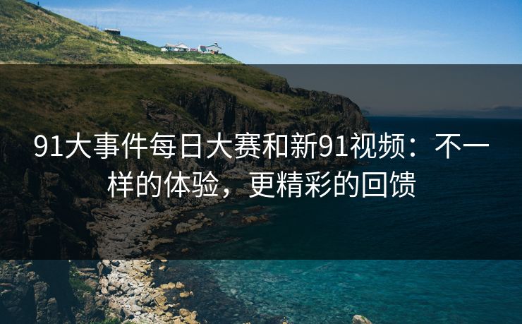 91大事件每日大赛和新91视频:不一样的体验,更精彩的回馈 91大事件每日大赛和新91视频:不一样的体验,更精彩的回馈
