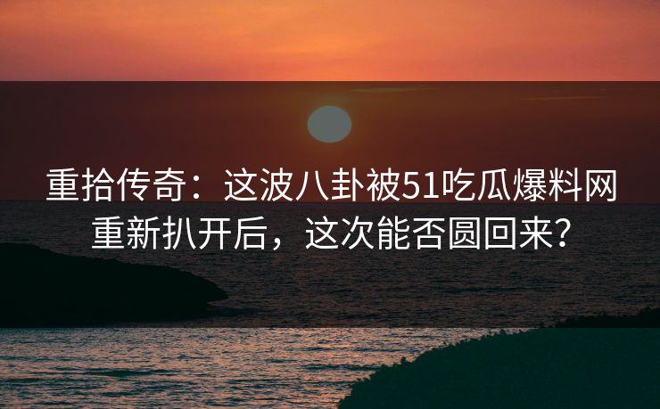 重拾传奇:这波八卦被51吃瓜爆料网重新扒开后,这次能否圆回来? 重拾传奇:这波八卦被51吃瓜爆料网重新扒开后,这次能否圆回来?