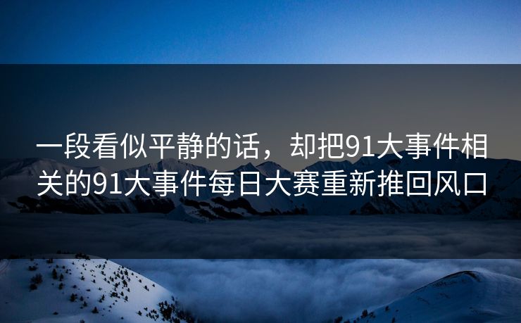 一段看似平静的话,却把91大事件相关的91大事件每日大赛重新推回风口 一段看似平静的话,却把91大事件相关的91大事件每日大赛重新推回风口