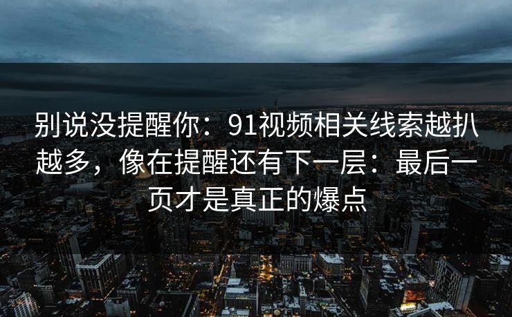 别说没提醒你:91视频相关线索越扒越多,像在提醒还有下一层:最后一页才是真正的爆点 别说没提醒你:91视频相关线索越扒越多,像在提醒还有下一层:最后一页才是真正的爆点