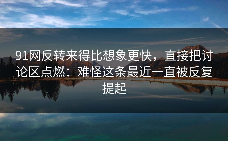 91网反转来得比想象更快,直接把讨论区点燃:难怪这条最近一直被反复提起 91网反转来得比想象更快,直接把讨论区点燃:难怪这条最近一直被反复提起